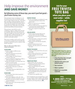 1-800-991-7116
Our environment means everything to us – it’s
the land we live on, the air we breathe and the
water we drink. Think of it this way – the earth is
like a spaceship, traveling through the universe,
with its own self-contained environment. Now, if
we ruin that environment, we’re stuck with the
damage we’ve done. That’s why we must all take
personal responsibility for the environment.
The good news is that all of us can do
something to improve it. Many waste materials
are renewable, which means they can be used
again. For example, we can recycle bottles, cans
and other items. Cardboard and paper are also
recyclable. This means that fewer trees are
needed to make paper products.
Plant waste in gardens can be saved in a wood
or wire frame or a plastic bin. It eventually will
decompose and then be used as compost to help
fertilize new plants.
Here are other ways to help create a
cleaner environment:
In THe HOMe
• Clean or replace air filters in your
home monthly
• Lower the thermostat on your water
heater to 120 degrees
• Turn off lights even when leaving a
room for a short time
• Set your refrigerator temperature at 36o
F to
38o
F and your freezer at 0o
F to 5o
F
• Clean the lint filter in your dryer after every
load so it uses less energy
• Use a microwave whenever you can instead
of a conventional oven or stove
• Wash clothes with warm or cold water
instead of hot
• Use compact fluorescent light bulbs to save
money and energy
In THe yArd
• Use an electric lawn mower instead of a
gas-powered one
• Leave grass clippings on the yard – they
decompose and return nutrients to the soil
• Minimize pesticide use and use a minimal
amount of fertilizer
• Water grass early in the morning instead of
later in the day
prOTeCT THe AIr
• Lower your fireplace’s air pollution by using
seasoned wood (it burns cleaner than
green wood)
• Don’t use your wood stove or fireplace
when air quality is poor
• Use less gasoline by purchasing radial tires
and keeping them properly inflated
• Also, join a carpool or vanpool to get
to work
uSe LeSS WATer
• Check and fix any water leaks in your
faucets, toilets and other plumbing
• Install water-saving devices on all faucets
and toilets
• Don’t wash dishes or brush teeth with the
water running continuously
• Wash and dry only full loads of laundry
and dishes
• Install a low-flow shower head
• Replace old toilets with new ones that use
less water
prOTeCT THe WATer
• Replant or mulch cleared, bare soil as soon
as possible
• Never dump anything down a storm drain
• Inspect and pump out your septic
tank regularly
• Check your car for oil and other leaks, and
recycle motor oil
CreATe LeSS TrASH
• Buy products that you can reuse
• Maintain and repair durable products
instead of buying new ones
• Reuse items like bags and containers
when possible
• Shop with reusable canvas bags instead of
always taking new paper and plastic bags
• Use rechargeable batteries for frequently
used devices
• Compost your vegetable scraps
Over 30 suggestions were presented above, and if
you just do a few of them, you’ll be really helping
our planet. What’s more, you’ll be helping future
generations and saving money, too.
This reusable bag has plenty
of room to carry everything
you need when you are on
the go.
• It has the look, feel, strength
and quality of cloth
• Stitched side seams and
bottom gusset
• Tear resistant
• Water repellent
• made from recyclable
materials
CALL
1-800-991-7116
TO PLACE YOUR ORDER AND
REQUEST YOUR FREE TRIVITA TOTE BAG
Help improve the environment
And SAVe MOney
VITAJOURNAL l 25
By following some of these tips, you won’t just feel good –
you’ll save money, too
Ask for your
FREE TRIVITA
TOTE BAG
when you place your
next order – while
supplies last
Limit 1 per household
Not available with web orders.
 