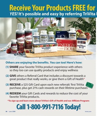 Call1-800-991-7116Today!
*To sign up and learn more about TriVita’s gift of Health and our Aﬃliate program:
Call1-800-991-7116Today!
ReceiveYourProductsFREEforL
Others are enjoying the beneﬁts. you can too! Here’s how:
(1) SHAre your favorite TriVita product experience with others
so they too can use quality products and enjoy wellness
(2) gIVe others a Referral Card that includes a discount towards a
great product that really works, or give them a Gift of Health*
(3) reCeIVe a $25 Gift Card upon each new referrals’ first TriVita
purchase, plus get 21% cash rewards on their lifetime purchases
(4) redeeM your Gift Cards and rewards to reduce the cost of your
favorite TriVita products.
YES! It’s possible and easy by referring TriVita h
trivita.com26 l June 2008
purchase, plus get 21% cash rewards on their lifetime purchases
GiftCard
$
25
 