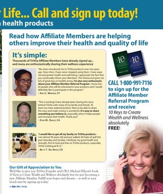 Our gift of Appreciation to you
We’d like to give you TriVita Founder and CEO, Michael Ellison’s book,
10 Keys to Create Wealth and Wellness absolutely free for just becoming a
new Affiliate Member. Fulfill your hopes and dreams – as well as your
loved ones by signing up today!
CALL 1-800-991-7116
to sign up for the
Aﬃliate Member
referral program
and receive
10 Keys to Create
Wealth and Wellness
absolutely
Free!
read how Aﬃliate Members are helping
others improve their health and quality of life
rLife...Callandsignuptoday!
It’s simple:
Thousands of Trivita Aﬃliate members have already signed up...
and many are enthusiastically sharing their wellness experience
“This is exciting! i have already been sharing the story
behind TriVita with many of my family and friends. At
least two have ordered product. now to be able to share
the story and make money is wonderful. It’s easy to share
something you believe in, especially when it helps people
and increases their health. Thank you!”
– SteVe M. oAKleY, cA
“I would like to get all my family on TriVita products –
i am almost 90 years old and just walked 36 holes of golf this
past saturday and sunday. i attribute my good health and
strength, first to God and then to TriVita products, especially
TriVita sublingual B-12.”
– BettY t. Del norte, co
“My sister introduced me to TriVita products over two years
ago. since then, i have never stopped using them. i have expe-
rienced greater health and well-being. i appreciate the fact that
you continually inform your Members. The VitaJournal gives me
lots of great tips on healthy living. I’m also very enthusiastic
about your Aﬃliate Member referral program. i know lots
of people who will be interested in your products and i would
definitely like to participate in this program.”
– AMY U. winDSor, ct
a health products
1-800-991-7116
 