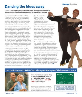 Jeff and Joan reside in Long Island, New York. He
is 81 years old, she’s 75, and they’ve been married for
57 years. Back in the late 1940s, the couple was into
competitive roller skating, which is more accurately
described as “skate dancing.” As a result, they perform
many of the same moves that are commonly seen in
ballroom dancing – but they’re doing so on skates.
After getting married and taking over forty years off
to raise a family, the couple started talking one day and
began wondering if they could still skate as a couple.
It wasn’t long before they walked into a rink and were
shocked to find that people were still skate dancing.
So they strapped up their skates, hit the floor, and were
pleased to find they could basically still perform a lot
of their old moves. “But we were out of style, older and
didn’t have any stamina. At first I just attributed it to
the fact that we were out of practice and much older,
but it wasn’t long until we realized we were really lacking
energy,” explained Joan. Jeff and Joan were also pleased to
find some of the same skaters they had competed with as
kids. And it wasn’t long until they were happily reunited
with their original coach, Millie, who is now 93.
Joan discovered TriVita about four years ago when
watching TV. She says they weren’t feeling that well at
the time and were struggling with getting all the way
through their workouts. So she placed an order for
Sublingual B-12 and began experiencing a noticeable
boost of energy and stamina in the first few days. “I have
to tell you that within one week of being on Sublingual
B-12, I felt as if I had never taken my skates off. It was the
most fantastic feeling, but it wasn’t like speed. It was a
lasting feeling of stamina and being strong again,” she
proclaimed. “So then we decided that we would try and
compete again in the seniors division. The other couples
had surprising amounts of stamina, so it was real work,
like a job, to get back to
that level. It took us
about a year, but we
qualified and we’re able to
compete again. And we ended
up making it to the nationals a
couple of times and winning some contests!”
The couple usually attends skating practice
three days per week. When asked about their
practice sessions, Joan explains that their
practice sessions typically last about three
hours. The instruction portion with their
coach lasts for about 90 minutes. Then they
go directly into a free-skate session, which
typically lasts for another 90 minutes.
That’s three hours of non-stop physical
activity and exercise!
“Now I don’t go anywhere without Sublingual
B-12,” Joan said. “And the addition of Adaptogen
10 Plus has been a tremendous gift. I have pretty
bad knees, but once I get going on my skates, I
loosen up and feel just fine. This powerful combina-
tion of products has absolutely helped me to keep
going strong all the way through the end of our routines.”
For Jeff and Joan, skate dancing is much more than
just a fun way to socialize with like-minded people
their own age. Nowadays, it’s actually more about
staying active and getting the type of exercise that
makes them feel energetic and young again. For
example, they lost a combined 84 pounds after adding
Sublingual B-12 to their regimen. TriVita is honored
to know that we have helped this couple continue
with a sport they’ve loved for a lifetime.
dancing the blues away
Trivita’s cutting-edge supplements have helped one couple stay
active and competitive in a sport they’ve loved for a lifetime
Member spotlight
Your TriVita purchase is backed by our 60-day
money-back guarantee, no-questions-asked.
T R i V i T A P R o M i s E
GiftCard
$25
You could earn a $25 Gift Card when you share your TriVita success story!
send your product success story
to story@trivita.com or call us
at 1-800-693-4083. if we use
it, we will send you a $25 gIFT
CArd as a thank you.
ThisGiftCardisgoodforanyTriVitaproductorservice.ThisGift
Cardisnon-refundableandnotredeemableforcash.Thevalueof
thiscardwillnotbereplacedifthecardislostorstolen.ThisGift
Cardissubjecttolocal,governmentalandTriVitacurrentterms.
VITAJOURNAL l 291-800-991-7116
 