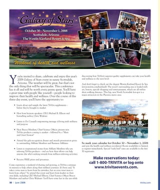 Y
ou’re invited to share, celebrate and enjoy this year’s
2008 Galaxy of Stars event in sunny Scottsdale,
Arizona. The weather will be great, but that’s not
the only thing that will be spectacular. This conference
has it all and will be worth every penny spent. You’ll have
a great time with people like yourself – people looking to
improve their health and wellness. Over the course of this
three-day event, you’ll have the opportunity to:
• 	Learn about and sample the latest TriVita supplements –
	 before they’re brought to market
• 	Hear from keynote speakers: CEO, Michael R. Ellison and
	 bestselling author, Chris Widener
• 	Listen to Dr. Conard’s empowering message of living with wellness
	 and purpose
• 	Hear Brazos Minshew, Chief Science Officer, present new
	 TriVita products coming to market – followed by a “Meet
	 and Greet Session”
• 	Attend the gala recognition dinner and awards presentation given
	 to outstanding Affiliate Members and Business Affiliates
• 	Listen to inspirational stories from Affiliate Members who are
	 referring TriVita products – and see how their efforts can help
	 anyone else who’s seeking rewards from wellness-referring activities
•	 Receive FREE prizes and giveaways.
Come experience a weekend of sharing and growing, as TriVita continues
its mission to help others along their wellness journeys. It’s been said, “It
takes a wise man to learn from his mistakes, but an even wiser man to
learn from others.” So attend this event and learn from leaders in their
own fields, including CEO Michael Ellison, Chief Science Officer Brazos
Minshew and author Chris Widener. You’ll have some fun in the sun while
discovering how TriVita’s superior-quality supplements can take your health
and wellness to the next level.
And don’t forget to check out the elegant Westin Kierland Resort & Spa
(www.westin.com/kierland). The resort’s surrounding area is loaded with
art, history, upscale shopping and entertainment, which are all within
short walking distance. This hip, new North Scottsdale hot-spot is a
major attraction in the Phoenix metro area.
So mark your calendar for October 30 – November 1, 2008
and join the health and wellness revolution! Room availability is limited,
so register immediately. Special “early bird” rates are available to the first
50 registrants.
Make reservations today:
call 1-800-TRIVITA or log onto
www.trivitaevents.com.
trivita.com30 l June 2008
 