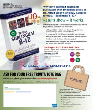 Call toll-free to order 1-800-991-7116
Why have satisfied customers
purchased over 10 million boxes of
dr. Alfred libby’s original, patented
formula – sublingual B-12?
Results show – it works!
AVAILABLE IN:
ORIGINAL BERRY, CINNAMON,
STRAWBERRY, & VARIETY PACK
ORIGINAL
BERRY
VARIETY
PACK
CINNAMON
STRAWBERRY
sublingual B-12, B-6 & Folic Acid™
Flavors: Original Berry, Cinnamon, Strawberry, Variety Pack
Non-Member $24.99
Member $19.99
Redeem with 200 VitaPoints
Vitamin B-12....................1000 mcg
Folate....................................400 mcg
Vitamin B-6...............................5 mg
Biotin......................................25 mcg
Sublingual B-12, B-6 & Folic Acid – Quantity: 30 tablets
Serving size: 1 tablet
Amount per serving:
other ingredients: mannitol, sorbitol, alphaketoglutarate, stearic acid, natural flavor,
malic acid, magnesium stearate, silica, stevia leaf extract and sodium starch glycolate.
ORIGINAL
BERRY
VARIETY
PACK
CINNAMON
STRAWBERRY
VARIETY
PACK
CINNAMON
ORIGINAL
BERRY
VARIETY
PACK
CINNAMON
STRAWBERRY
VARIETY
PACK
CINNAMON
TriVita’s Sublingual B-12 now comes in three delicious flavors:
Original Berry, Cinnamon and Strawberry.
• Sublingual B-12, B-6 & Folic Acid absorbs through the veins
under your tongue for fast B vitamin delivery
• As early as age 30, B-12 deficiency can lead to brain shrinkage
• After age 40, your ability to absorb B vitamins begins to deminish
• Your brain needs B vitamins to function properly
• If you are deficient in B vitamins, you could be aging prematurely
and become more susceptible to disease
ASKFORYOURFREETRIVITATOTEBAG
when you place your next order – while supplies last
Call 1-800-991-7116 to place your order and request your free TriVita tote bag. Limit 1 per household.
This reusable bag has
plenty of room to carry everything
you need when you are on the go.
• It has the look, feel, strength and quality of cloth
• Stitched side seams and bottom gusset
• Tear resistant
• Water repellent
• made from recyclable materials
1-800-991-71161-800-991-7116
This reusable bag has
plenty of room to carry everything
Not available with web orders.
MEMBER ID
 