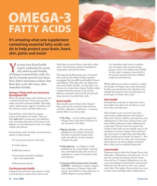 trivita.com4 l June 2008
Y
ou may have heard health
experts explaining the poten-
tial cardiovascular benefits
of Omega-3 essential fatty acids. Yes,
they’re certainly great for your heart.
Now, there’s increasing evidence that
these fatty acids offer many other
immediate benefits.
Omega-3 fatty acids are necessary
throughout life
What are Omega-3 fatty acids and why are they
considered “good fats?” It’s because good fats
make your brain and heart healthy. They help
reduce inflammation, improve circulation and
the immune system, and help reduce pain.
Essential fatty acids make the immune
system work smarter, not harder. They can
help right now by easing pain and inflamma-
tion, nourishing the brain and hormones and
helping ease the inflammation that can trigger
asthma and arthritis.
Essential fatty acids can help your body protect
against or help manage:
•	Coronary heart disease and stroke
•	Crohn’s disease
•	Mild hypertension
•	Autoimmune disorders including
lupus and nephropathy
•	Rheumatoid arthritis.
Cardiovascular health
Omega-3 fatty acids have been shown to help
your body protect against heart disease and
death from coronary disease, especially cardiac
arrest. This has been verified in hundreds of
experiments and clinical studies.
The immense health-giving power of essential
fatty acids was first observed when scientists
investigated the incredible good health of Green-
land Eskimos. Their diets were very high in fat
from seals, whales and fish – yet they had a very
low rate of coronary heart disease. Further studies
confirmed that the majority of the fat that
Eskimos consumed came from fish that provide
large amounts of essential fatty acids.
Brain health
Many health experts believe that Omega-3
fatty acids may be crucial for brain function
and that a deficiency could lead to or increase
mental illness in certain people.
•	The blues – several studies suggest that
Omega-3 fatty acids may be beneficial in
the treatment of the blues.
•	Bipolar disorder – a Harvard study
published in the Archives of General
Psychiatry found that Omega-3 fatty
acids were effective in the treatment
of bipolar disorder.
•	Schizophrenia – according to a study
published in the journal Lipids, essential
fatty acids helped reduce the severity of
symptoms in a group of 34 patients with
schizophrenia.
•	Attention deficit hyperactivity disorder
(ADHD) – preliminary evidence suggests
that a deficiency of Omega-3 fatty acids
may be responsible for recent high rates of
ADHD diagnosis among children.
An Australian study tested a combina-
tion of Omega-3 fish oil and evening
primrose oil on 132 children with ADHD.
At the study’s conclusion, almost half of
the parents reported that their children’s
symptoms had improved.
While additional research is needed to confirm
the benefits of Omega-3 fatty acids and mental
health, some psychiatrists have already recom-
mended that patients with mood disorders eat
foods high in Omega-3 fatty acids.
Skin health
Essential fatty acids play an important role in
the health of our skin and can help you avoid
skin rashes and infections.
Skin disorders such as psoriasis have been
improved by supplementation with Omega-3
fatty acids. Psoriasis sufferers typically have more
inflammation in their skin. Omega-3 fatty acids
help inhibit production of these inflammatory
compounds. Clinical trials have shown that
Omega-3 fatty acids can successfully assist in the
treatment of eczema. Omega-3 fatty acids have
also been known to help reduce skin blemishes.
There’s another great benefit of Omega-3s – they
help lock moisture into skin cells, encouraging
the production of strong collagen and elastic
fibers, which aid in youthful-looking skin.
Joint health
Numerous reports show that Omega-3 fatty acids
help reduce inflammation and joint pain. As you
age, the constant movement of joints creates
wear and tear. Continual inflammation can also
cause joint damage. Essential fatty acids provide
lubrication for the joints as they move against
each other. This reduces the wear that can occur
at these joints and helps reduce inflammation.
Omega-3
FATTY ACIDS
It’s amazing what one supplement
containing essential fatty acids can
do to help protect your brain, heart,
skin, joints and more!
 