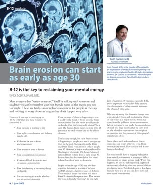trivita.com6 l June 2008
scott Conard, M.D., is the founder of TienaHealth,
an organization of medical doctors in primary care
practice who emphasize healthy lifestyles to maintain
wellness. Dr. Conard is considered a national expert
on disease prevention. TienaHealth also conducts
clinical trials.
scott Conard, M.D.
Founder, TienaHealth
However, if your age is creeping up to
40, 50 or 60 then you have reason to be
concerned if:
• Your memory is starting to slip
• Your agility, coordination and balance
may be off
• It’s harder for you to focus
and concentrate
• Your attention span is shorter
• Your concentration is scattered
• It’s more difficult for you to start
or sustain a conversation
• Your handwriting is becoming sloppy
or illegible
• You are starting to wonder whether
you are getting dementia.
If one or more of these is happening to you,
it could be the result of brain erosion. Brain
erosion means that the brain actually erodes
or shrinks. Can the brain really shrink? Yes it
can! The human brain may lose from 10 to 25
percent of its total volume due to the effects
of stress.
That’s scary enough, but now brain erosion
is happening to people at a much younger age
than in the past. Statistics from the 1970s
and 1980s found brain erosion only in people
over 50. However, a major study conducted by
Washington University (St. Louis, Missouri)
detected brain volume loss as early as age 30.
Researchers also discovered that this brain
volume loss often leads to dementia.
People under the age of 30 may also lose
cognitive function as a result of asthma,
ADHD, allergies, digestive issues or diabetes.
These medical issues can result in a much
lower B vitamin absorption rate. That means
the brain is literally “starving” for the right
kind of nutrition. B vitamins, especially B-12,
are so important because they help increase
the effectiveness of other essential nutrients
like Omega-3 fatty acids.
Why are we seeing this dramatic change over
a few decades? Stress and its damaging effects
on our bodies is a major reason. Stress may
come from the pollution in our environment,
lack of nutrients in our foods, the accumulation
of small and large injuries that we carry with
us, the relentless expectations that we place
on ourselves and the pressure of other people’s
expectations of us.
Stress places such a demand on us that it
overcomes our body’s ability to cope. Brain
erosion is one result. How can you tell if your
brain is shrinking?
You may initially have a nagging feeling that
your mental performance is starting to slide –
that you are no longer at your peak. When this
happens, it’s easy to feel frightened, depressed
or frustrated, thinking that your mental abilities
are slipping away. But don’t despair or lose hope,
because there is a lot you can do to slow and
even repair brain erosion.
by Dr. Scott Conard, M.D.
B-12 updateB-12 update
B-12 is the key to reclaiming your mental energy
Brain erosion can start
as early as age 30
Brain erosion can start
as early as age 30
Most everyone has “senior moments.” You’ll be talking with someone and
suddenly you can’t remember your best friend’s name or the movie you saw
last night. These are fairly commonplace occurrences for people as they age
and nothing to worry about as long as they don’t happen very often.
 