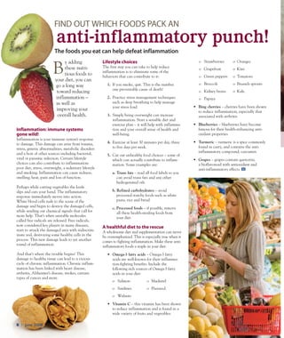 trivita.com8 l June 2008
B
y adding
these nutri-
tious foods to
your diet, you can
go a long way
toward reducing
inflammation –
as well as
improving your
overall health.
Inflammation: immune systems
gone wild!
Inflammation is your immune system’s response
to damage. This damage can arise from trauma,
stress, genetic abnormalities, metabolic disorders
and a host of other sources including bacterial,
viral or parasitic infection. Certain lifestyle
choices can also contribute to inflammation:
poor diet, stress, overweight, a sedentary lifestyle
and smoking. Inflammation can cause redness,
swelling, heat, pain and loss of function.
Perhaps while cutting vegetables the knife
slips and cuts your hand. The inflammatory
response immediately moves into action.
White blood cells rush to the scene of the
damage and begin to destroy the damaged cells,
while sending out chemical signals that call for
more help. That’s when unstable molecules
called free radicals are released. Free radicals,
now considered key players in many diseases,
start to attack the damaged area with indiscrim-
inate zeal, destroying some healthy cells in the
process. This new damage leads to yet another
round of inflammation.
And that’s where the trouble begins! This
damage to healthy tissue can lead to a vicious
cycle of chronic inflammation. Chronic inflam-
mation has been linked with heart disease,
arthritis, Alzheimer’s disease, strokes, certain
types of cancer and more.
Lifestyle choices
The first step you can take to help reduce
inflammation is to eliminate some of the
behaviors that can contribute to it:
1.	 If you smoke, quit. This is the number
one preventable cause of death!
2.	 Practice stress management techniques
such as deep breathing to help manage
your stress load.
3.	 Simply being overweight can increase
inflammation. Start a sensible diet and
exercise plan – it will help with inflamma-
tion and your overall sense of health and
well-being.
4.	 Exercise at least 30 minutes per day, three
to five days per week.
5.	 Cut out unhealthy food choices – some of
which can actually contribute to inflam-
mation. Some examples are:
a. Trans fats – read all food labels so you
can avoid trans fats and any other
hydrogenated oils
b. Refined carbohydrates – avoid
processed starchy foods such as white
pasta, rice and bread
c. Processed foods – if possible, remove
all these health-stealing foods from
your diet.
A healthful diet to the rescue
A wholesome diet and supplementation can never
be overemphasized. This is especially true when it
comes to fighting inflammation. Make these anti-
inflammatory foods a staple in your diet:
•	 Omega-3 fatty acids – Omega-3 fatty
acids are well-known for their inflamma-
tion-fighting benefits. Include the
following rich sources of Omega-3 fatty
acids in your diet:
o	 Salmon 	 o	 Mackerel
o	 Sardines	 o	 Flaxseed.
o	 Walnuts
•	 Vitamin C – this vitamin has been shown
to reduce inflammation and is found in a
wide variety of fruits and vegetables:
o	 Strawberries	 o	 Oranges
o	 Grapefruit 	 o	 Kiwi
o	 Green peppers	 o	 Tomatoes
o	 Broccoli 	 o	 Brussels sprouts
o	 Kidney beans 	 o	 Kale.
o	 Papaya
•	 Bing cherries – cherries have been shown
to reduce inflammation, especially that
associated with arthritis
•	 Blueberries – blueberries have become
famous for their health-enhancing anti-
oxidant properties
•	 Turmeric – turmeric is a spice commonly
found in curry, and contains the anti-
inflammatory compound, curcumin
•	 Grapes – grapes contain quercetin,
a bioflavonoid with antioxidant and
anti-inflammatory effects.
The foods you eat can help defeat inflammation
Find out which foods pack an
anti-inflammatory punch!
 