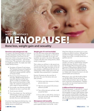 VITAJOURNAL l 91-800-991-7116
Bone loss and osteoporosis risk
According to the National Institute of Arthritis
and Musculoskeletal and Skin Disease, meno-
pausal women begin to lose bone at an esti-
mated rate of three to five percent per year. This
is because estrogen levels drop – and estrogen
protects bone. The good news is that osteoporo-
sis is highly preventable. You simply must make
healthy lifestyle choices.
• Get plenty of Vitamin D and calcium.
The National Osteoporosis Foundation
recommends that women over 50 get
1,200 mg of calcium and 800–1,200 IU
of Vitamin D daily.
• Exercise for at least 30 minutes on
most days. Weight-bearing exercise is
especially important and has been
shown in studies to strengthen bone.
Plus, exercise has been shown to help
reduce the symptoms of menopause as
well as improve mental well-being.
• If you smoke, stop. Nicotine and other
chemicals are toxic to your bone cells.
• Avoid excessive alcohol.
• Get a bone density test. Your risk factors
will determine at what age you should
get tested. Talk with your healthcare
provider about your individual needs.
If you have been diagnosed with bone loss, visit
trivita.com to learn more about TriVita Bone
Builder, proven to rebuild bone!
Weight gain: It’s not inevitable!
It is true that many women gain weight during
the menopause years. However, you don’t have
to accept this as inevitable! As you age, your
metabolic rate tends to slow down. Most people
continue with their same eating patterns, which
results in weight gain.
This is where you will have to take special care.
You may need to reduce your caloric intake and
exercise more. Plus, make sure what you are eat-
ing constitutes a well-balanced diet. Be sure to
include plenty of fiber, whole grains, fruits and
vegetables. Keep saturated fats to a minimum.
Exercise 30 minutes per day, most days of
the week. Also, try to fit exercise into your
daily activities:
• Park far away from entrances to banks,
grocery stores, etc.
• Take the stairs instead of the elevator
whenever possible
• Turn off the television and take a walk
around the block
• If you work at a desk all day, stand up at
least once an hour; do some stretching
and take a short walk.
Menopause and sexuality
There is a common misconception that meno-
pause negatively affects your sex life – every-
thing from reducing your interest in it, to even
stealing your ability to perform. Although there
are physical changes at menopause that can
change your sex life, it certainly doesn’t have to
spell the end of it!
Menopause and the accompanying drop in
estrogen can result in vaginal dryness and pain
during intercourse. However, a study out of
the New England Research Institute and the
University of Massachusetts Medical School,
Worcester, found that diminished hormones
do not necessarily affect a woman’s interest in
sex. Rather, lack of interest has more to do with
general health and social factors.
Medications, stress and other health problems
can all affect libido. Discuss any fears and
worries with your partner. Age can also affect
men’s sexual drive and performance. Together,
you can discover new sexual experiences that
will satisfy you both.
A diﬀerent kind of menopause
Don’t let menopause – or the fear of it – control
your life. Take control by arming yourself with
the knowledge you need to help minimize symp-
toms and keep yourself healthy and happy. Un-
like menopause experienced by women decades
ago, this can be a time you look forward to: you
are an empowered woman, and you are ready
to roar!
MENOPAUSE!Bone loss, weight gain and sexuality
noT YoUR moThER’S
pArT II OF II
 