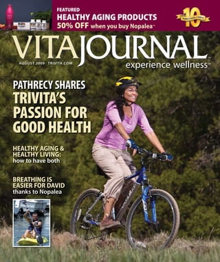 auguST 2009 TriViTa.CoM
FEATURED
HEALTHY AGING PRODUCTS
50% OFF when you buy Nopalea™
PatHReCy SHaReS
TRIVITA’S
PASSION FOR
GOOD HEALTH
BREATHING IS
EASIER FOR DAVID
thanks to nopalea
HEALTHY AGING &
HEALTHY LIVING:
how to have both
VITAVITA
 