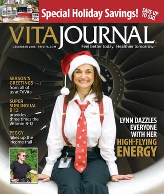 VITA
Special Holiday Savings!
SEASON’S
GREETINGS
from all of
us at TriVita
SUPER
SUBLINGUAL
B-12
provides
three times the
Vitamin B-12
PEGGY
hikes up the
income trail
LYNNDAZZLES
EVERYONE
WITHHER
HiGH-FLyinG
enerGy
DECEMBER 2008 TRIVITA.COM
SAVEUPTO$30.
 
