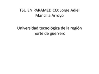 TSU EN PARAMEDICO: Jorge Adiel 
Mancilla Arroyo 
Universidad tecnológica de la región 
norte de guerrero 
 