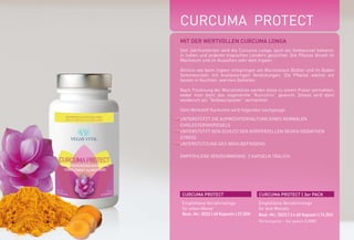 CURCUMA PROTECT
MIT DER WERTVOLLEN CURCUMA LONGA
Seit Jahrhunderten wird die Curcuma Longa, auch als Gelbwurzel bekannt,
in Indien und anderen tropischen Ländern gezüchtet. Die Pflanze ähnelt im
Wachstum und im Aussehen sehr dem Ingwer.
Ähnlich wie beim Ingwer entspringen am Wurzelstock Blätter und im Boden
Seitenwurzeln mit knollenartigen Verdickungen. Die Pflanze wächst am
besten in feuchten, warmen Gebieten.
Nach Trocknung der Wurzelstöcke werden diese zu einem Pulver zermahlen,
wobei man dann das sogenannte “Kurcumin“ gewinnt. Dieses wird dann
wiederum als “Gelbwurzpulver“ vermarktet.
Dem Wirkstoff Kurkumin wird folgendes nachgesagt:
UNTERSTÜTZT DIE AUFRECHTERHALTUNG EINES NORMALEN
CHOLESTERINSPIEGELS
UNTERSTÜTZT DEN SCHUTZ DER KÖRPERZELLEN GEGEN OXIDATIVEN
STRESS
UNTERSTÜTZUNG DES WOHLBEFINDENS
EMPFOHLENE VERZEHRMENGE: 2 KAPSELN TÄGLICH
CURCUMA PROTECT CURCUMA PROTECT | 3er PACK
Empfohlene Verzehrmenge
für einen Monat
Best.-Nr.: 5022 | 60 Kapseln | 27,50E
Empfohlene Verzehrmenge
für drei Monate
Best.-Nr.: 5023 | 3 x 60 Kapseln | 74,50E
(Vorteilspreis - Sie sparen 8,00E)
*NRV = Prozent der empfohlenen täglichen Verzehrmenge laut Verordnung (EU)
Nr. 1169/2011 | ** = Keine Empfehlung vorhanden
1000 mg
9,6 mg
3,2 mg
2,6 mg
2,8 mg
%NRV*
**
**
234 %
246 %
200 %
Kurkumapulver
Piperin
Vitamin B6
Vitamin B1
Vitamin B2
WIRKSTOFFE TAGESDOSIS
 