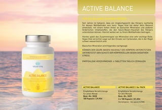 ACTIVE BALANCE
FÜR DIE BALANCE IN IHREM KÖRPER
Seit Jahren ist bekannt, dass ein Ungleichgewicht des Körpers nachteilig
für dessen Wohlbefinden sein kann. Vegas Vital hat daher Aktiv Balance
entwickelt, mit einem hohen Anteil an basischen Mineralien und anderen
förderlichen Inhaltsstoffen, die den Säure-Basen-Haushalt des Körpers
unterstützen können. Hiermit wollen wir zu Ihrem Wohlbefinden beitragen.
Hierbei spielt das Zusammenspiel von Mineralien eine sehr wichtige Rolle.
Vegas Vital verzichtet sogar auf den Einsatz von Carbonaten, die in der Regel
schwer wasserlöslich sind.
Basischen Mineralien wird folgendes nachgesagt:
KÖNNEN DEN SÄURE-BASEN-HAUSHALT DES KÖRPERS UNTERSTÜTZEN
UNTERSTÜTZT DEN SCHUTZ DER KÖRPERZELLEN GEGEN OXIDATIVEN
STRESS
EMPFOHLENE VERZEHRMENGE: 6 TABLETTEN TÄGLICH ZERKAUEN
ACTIVE BALANCE ACTIVE BALANCE | 3er PACK
Empfohlene Verzehrmenge
für einen Monat
Best.-Nr.: 5028
180 Kapseln | 29,90E
Empfohlene Verzehrmenge
für drei Monate
Best.-Nr.: 5029
3 x 180 Kapseln | 81,00E
(Vorteilspreis - Sie sparen 8,70E)
*NRV = Prozent der empfohlenen täglichen Verzehrmenge laut Verordnung (EU)
Nr. 1169/2011 | ** = Keine Empfehlung vorhanden
1000 mg
188 mg
301 mg
150 mg
90 mg
30 mg
8,4 mg
50,0 mg
50,0 µg
30,0 µg
1,0 mg
402 µg
1,0 mg
5,0 µg
450 µg
600 µg
2,9 mg
30 µg
50 %
50,2 %
37,64 %
**
**
**
84,00 %
62,55 %
100,01 %
54,55 %
7,20 %
**
50,49 %
100,20 %
45,00 %
42,87 %
**
75,00 %
Kalium
Magnesium
Calcium
Pomeranzenfrucht
Extrakt
davon Bioflavonoide
Natrium
Zink
Vitamin C
Molybdän
Selen
Eisen
ß-Carotin
Mangan
Vitamin D3
Kupfer
Vitamin B6
Silicium
Chrom
WIRKSTOFFE %NRV*TAGESDOSIS
 