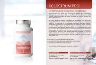 COLOSTRUM PRO!
UNTERSTÜTZT DEN ENERGIESTOFFWECHSEL
UNTERSTÜTZT DIE NORMALEN GEISTIGEN LEISTUNGEN
HOCH DOSIERTER VITAMIN B-KOMPLEX
EMPFOHLENE VERZEHRMENGE: 2 KAPSELN TÄGLICH
FÜR KÖRPERLICHES UND GEISTIGES WOHLBEFINDEN
Colostrum Pro! von Vegas Vital vereinigt den Mythos der sogenannten
Erstlingsmilch, die nach der Geburt eines Kalbes für nur 24 bis maximal 72
Stunden in der Muttermilch von Kühen vorhanden ist, mit der Wirkung des
Vitamin B-Komplexes.
Der hoch dosierte Vitamin B-Komplex von Colostrum Pro! kann den
Energiestoffwechsel und die Funktion des Nervensystems unterstützen,
sowie zur Verringerung von Ermüdungserscheinungen beitragen. Speziell
das Vitamin B2 (Riboflavin) schützt die Zellen vor oxidativen Stress, während
die Vitamine B12 und das ebenfalls im Colostrum enthaltene Folat bei der
Zellteilung eine wichtige Rolle spielen. Vitamin B5 (Pantothensäure) ist nötig
für den Aufbau des Coenzyms A, das für den Stoffwechsel von entscheidender
Bedeutung ist. Die vitalisierende Wirkung von Colostrum Pro! wird besonders
von geistig und körperlich sehr aktiven Menschen geschätzt, die in ihrem
täglichen Leben besonderem Leistungsdruck ausgesetzt sind und für die
deshalb gute Konzentrationsfähigkeit, geistige Flexibilität und Nervenstärke
sehr wichtig sind.
COLOSTRUM PRO COLOSTRUM PRO | 3er PACK
Empfohlene Verzehrmenge
für einen Monat
Best.-Nr.: 5006 | 60 Kapseln | 39,90E
Empfohlene Verzehrmenge
für drei Monate
Best.-Nr.: 5007 | 3 x 60 Kapseln | 108,00E
(Vorteilspreis - Sie sparen 11,70E)
*NRV = Prozent der empfohlenen täglichen Verzehrmenge laut Verordnung (EU)
Nr. 1169/2011 | ** = Keine Empfehlung vorhanden
800 mg
54 mg
2,2 mg
2,8 mg
2,8 mg
2,5 µg
12,0 mg
600 µg
%NRV*
**
337,5
200
200
200
100
200
300
Colostrum
Vitamin B3
Vitamin B1
Vitamin B2
Vitamin B6
Vitamin B12
Panthothensäure
Folate
WIRKSTOFFE TAGESDOSIS
 