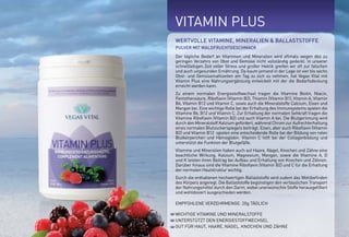 VITAMIN PLUS
Empfohlene Verzehrmenge
für einen Monat
Best.-Nr.: 5008 | 600g | 54,50E
Empfohlene Verzehrmenge
für drei Monate
Best.-Nr.: 5009 | 3 x 600g | 147,50E
(Vorteilspreis - Sie sparen 16,00E)
WICHTIGE VITAMINE UND MINERALSTOFFE
UNTERSTÜTZT DEN ENERGIESTOFFWECHSEL
GUT FÜR HAUT, HAARE, NÄGEL, KNOCHEN UND ZÄHNE
VITAMIN PLUS
Der tägliche Bedarf an Vitaminen und Mineralien wird oftmals wegen des zu
geringen Verzehrs von Obst und Gemüse nicht vollständig gedeckt. In unserer
schnelllebigen Zeit voller Stress und großer Hektik greifen wir oft zur falschen
und auch ungesunden Ernährung. Da kaum jemand in der Lage ist vier bis sechs
Obst- und Gemüsemahlzeiten am Tag zu sich zu nehmen, hat Vegas Vital mit
Vitamin Plus eine Nahrungsergänzung entwickelt mit der die Bedarfsdeckung
erreicht werden kann.
Zu einem normalen Energiestoffwechsel tragen die Vitamine Biotin, Niacin,
Pantothensäure, Riboflavin (Vitamin B2), Thiamin (Vitamin B1), Vitamin A, Vitamin
B6, Vitamin B12 und Vitamin C, sowie auch die Mineralstoffe Calcium, Eisen und
Mangan bei. Eine wichtige Rolle bei der Erhaltung des Immunsystems spielen die
Vitamine B6, B12 und Vitamin C. Zur Erhaltung der normalen Sehkraft tragen die
Vitamine Riboflavin (Vitamin B2) und auch Vitamin A bei. Die Blutgerinnung wird
durch den Mineralstoff Kalzium gefördert, während Chrom zur Aufrechterhaltung
eines normalen Blutzuckerspiegels beiträgt. Eisen, aber auch Riboflavin (Vitamin
B2) und Vitamin B12 spielen eine entscheidende Rolle bei der Bildung von roten
Blutkörperchen und Hämoglobin. Vitamin C hilft bei der Collagenbildung und
unterstützt die Funktion der Blutgefäße.
Vitamine und Mineralien haben auch auf Haare, Nägel, Knochen und Zähne eine
beachtliche Wirkung. Kalzium, Magnesium, Mangan, sowie die Vitamine A, D
und K leisten ihren Beitrag bei Aufbau und Erhaltung von Knochen und Zähnen.
Darüber hinaus sind die Vitamine Riboflavin (Vitamin B2) und C für die Erhaltung
der normalen Hautstruktur wichtig.
Durch die enthaltenen hochwertigen Ballaststoffe wird zudem das Wohlbefinden
des Körpers angeregt. Die Ballaststoffe begünstigen den verlässlichen Transport
der Nahrungsmittel durch den Darm, wobei unerwünschte Stoffe herausgefiltert
und wohldosiert ausgeschieden werden.
EMPFOHLENE VERZEHRMENGE: 20g TÄGLICH
WERTVOLLE VITAMINE, MINERALIEN & BALLASTSTOFFE
PULVER MIT WALDFRUCHTGESCHMACK
*NRV = Prozent der empfohlenen täglichen Verzehrmenge laut Verordnung (EU)
Nr. 1169/2011
160 mg
15,0 mg
12,0 mg alpha-TE
3,2 mg
2,7 mg
2,7 mg
2,0 mg
2,0 mg
360 µg
110 µg
1,0 µg
360 mg
150 mg
7,5 mg
3,5 mg
0,92 mg
60 µg
%NRV*
200
250
100
228,5
192,8
16,8
181,81
42
182
220
40
45
40
53,5
35
46
150
Vitamin C
Vitamin B5
Vitamin E
Vitamin B6
Vitamin B2
Vitamin B3
Vitamin B1
Beta Carotin
Folsäure
Biotin
Vitamin B12
Calcium
Magnesium
Eisen
Zink
Mangan
Chrom
WIRKSTOFFE
VITAMIN PLUS | 3er PACK
TAGESDOSIS
 