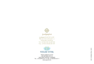 VEGAS COSMETICS GmbH
LISE-MEITNER-STR. 4-6
64823 GROß-UMSTADT | GERMANY
TEL.: +49 (06078) 96 81 10 | FAX: +49 (06078) 96 81 11
www.vegasvital.de
DE|©VEGASVITAL|2015
finelifestyle GmbH & Co.KG
Werner Heisenbergstr. 4
63263 Neu Isenburg
Tel. +49 (0) 6102 86 80 100
Fax. +49 (0) 6102 86 80 109
 