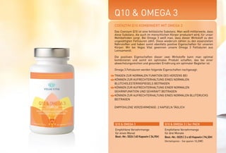 Q10 & OMEGA 3
TRAGEN ZUR NORMALEN FUNKTION DES HERZENS BEI
KÖNNEN ZUR AUFRECHTERHALTUNG EINES NORMALEN
BLUTCHOLESTERINSPIEGELS BEITRAGEN
KÖNNEN ZUR AUFRECHTERHALTUNG EINER NORMALEN
GEHIRNFUNKTION UND SEHKRAFT BEITRAGEN
KÖNNEN ZUR AUFRECHTERHALTUNG EINES NORMALEN BLUTDRUCKS
BEITRAGEN
EMPFOHLENE VERZEHRMENGE: 2 KAPSELN TÄGLICH
COENZYM Q10 KOMBINIERT MIT OMEGA 3
Das Coenzym Q10 ist eine fettlösliche Substanz. Man weiß mittlerweile, dass
diese Substanz, die auch im menschlichen Körper produziert wird, für unser
Wohlbefinden sorgt. Bei Omega 3 weiß man, dass dieser Wirkstoff zu den
ungesättigten Fettsäuren zählt. Diese wiederum zählen zu den essenziellen
Nährstoffen und haben somit ebenfalls positive Eigenschaften für unseren
Körper. Wir bei Vegas Vital gewinnen unsere Omega 3 Fettsäuren aus
Leinsamenöl.
Die positiven Eigenschaften dieser zwei Wirkstoffe kann man optimal
kombinieren und somit ein optimales Produkt schaffen, das bei einer
abwechslungsreichen und gesunden Ernährung ein optimaler Begleiter ist.
Omega 3 Fettsäuren werden folgende Eigenschaften nachgesagt:
Q10 & OMEGA 3 Q10 & OMEGA 3 | 3er PACK
Empfohlene Verzehrmenge
für einen Monat
Best.-Nr.: 5024 | 60 Kapseln | 34,90E
Empfohlene Verzehrmenge
für drei Monate
Best.-Nr.: 5025 | 3 x 60 Kapseln | 94,50E
(Vorteilspreis - Sie sparen 10,20E)
*NRV = Prozent der empfohlenen täglichen Verzehrmenge laut Verordnung (EU)
Nr. 1169/2011 | ** = Keine Empfehlung vorhanden
200 mg
100 mg
%NRV*
**
**
Omega
3-Fettsäuren
Coenzym Q 10
WIRKSTOFFE TAGESDOSIS
 