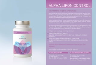 ALPHA LIPON CONTROL
HOCHWERTIGE R-ALPHA LIPONSÄURE
Man sagt der R-Alpha-Liponsäure eine starke, unterstützende Wirkung nach.
Durch ihre einzigartige Eigenschaft, sowohl wasserlöslich als auch fettlöslich
zu sein, kann sie sowohl in der Wasserphase als auch in der Fettphase des
Körpers ihre positiven Eigenschaften voll entfalten.
Zudem soll der Wirkstoff Schwermetalle binden können, wie z. B.: Kadmium,
Arsenverbindungen und Quecksilber. Auch sollen freie Radikale positiv
beeinflusst und sogar neutralisiert werden können.
Diese positiven Eigenschaften können in Kombination mit den Vitaminen C und
E und dem Coenzym Q10 eine wichtige Rolle beim täglichen Zusammenspiel
mit einer ausgewogenen und gesunden Ernährung spielen.
R-Alpha-Liponsäure sagt man folgendes nach:
KANN SCHWERMETALLE BINDEN
SOLL ZUR NORMALLEN FUNKTION DES HERZ-KREISLAUF-SYSTEMS
BEITRAGEN
KANN DEGENERATIVE ERSCHEINUNGEN VORBEUGEN
UNTERSTÜTZT DEN SCHUTZ DER KÖRPERZELLEN GEGEN OXIDATIVEN
STRESS
ACHTUNG: NICHT WÄHREND SCHWANGERSCHAFT UND STILLZEIT
GEEIGNET!
EMPFOHLENE VERZEHRMENGE: 1 KAPSEL TÄGLICH
ALPHA LIPON CONTROL ALPHA LIPON CONTROL| 3er PACK
Empfohlene Verzehrmenge
für zwei Monate
Best.-Nr.:5026|60Kapseln|33,00E
Empfohlene Verzehrmenge
für sechs Monate
Best.-Nr.: 5027 | 3 x 60 Kapseln | 90,00E
(Vorteilspreis - Sie sparen 9,00E)
*NRV = Prozent der empfohlenen täglichen Verzehrmenge laut Verordnung (EU)
Nr. 1169/2011 | ** = Keine Empfehlung vorhanden
300 mg
%NRV*
**R-ALPHA-
LIPONSÄURE
WIRKSTOFFE TAGESDOSIS
 