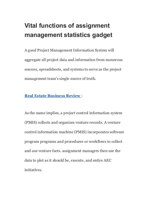 Vital functions of assignment
management statistics gadget
A good Project Management Information System will
aggregate all project data and information from numerous
sources, spreadsheets, and systems to serve as the project
management team’s single source of truth.
Real Estate Business Review :
As the name implies, a project control information system
(PMIS) collects and organizes venture records. A venture
control information machine (PMIS) incorporates software
program programs and procedures or workflows to collect
and use venture facts. assignment managers then use the
data to plot as it should be, execute, and entire AEC
initiatives.
 