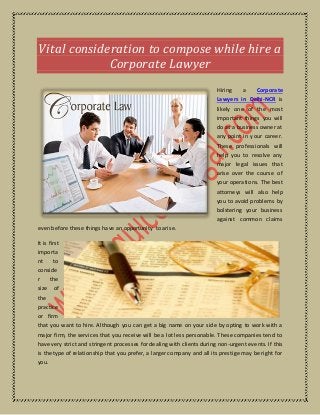 Vital consideration to compose while hire a
Corporate Lawyer
Hiring a Corporate
Lawyers in Delhi-NCR is
likely one of the most
important things you will
do as a business owner at
any point in your career.
These professionals will
help you to resolve any
major legal issues that
arise over the course of
your operations. The best
attorneys will also help
you to avoid problems by
bolstering your business
against common claims
even before these things have an opportunity to arise.
It is first
importa
nt to
conside
r the
size of
the
practice
or firm
that you want to hire. Although you can get a big name on your side by opting to work with a
major firm, the services that you receive will be a lot less personable. These companies tend to
have very strict and stringent processes for dealing with clients during non-urgent events. If this
is the type of relationship that you prefer, a larger company and all its prestige may be right for
you.
 