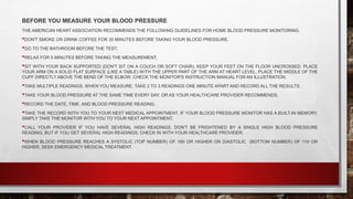 BEFORE YOU MEASURE YOUR BLOOD PRESSURE
THE AMERICAN HEART ASSOCIATION RECOMMENDS THE FOLLOWING GUIDELINES FOR HOME BLOOD PRESSURE MONITORING:
•DON'T SMOKE OR DRINK COFFEE FOR 30 MINUTES BEFORE TAKING YOUR BLOOD PRESSURE.
•GO TO THE BATHROOM BEFORE THE TEST.
•RELAX FOR 5 MINUTES BEFORE TAKING THE MEASUREMENT.
•SIT WITH YOUR BACK SUPPORTED (DON'T SIT ON A COUCH OR SOFT CHAIR). KEEP YOUR FEET ON THE FLOOR UNCROSSED. PLACE
YOUR ARM ON A SOLID FLAT SURFACE (LIKE A TABLE) WITH THE UPPER PART OF THE ARM AT HEART LEVEL. PLACE THE MIDDLE OF THE
CUFF DIRECTLY ABOVE THE BEND OF THE ELBOW. CHECK THE MONITOR'S INSTRUCTION MANUAL FOR AN ILLUSTRATION.
•TAKE MULTIPLE READINGS. WHEN YOU MEASURE, TAKE 2 TO 3 READINGS ONE MINUTE APART AND RECORD ALL THE RESULTS.
•TAKE YOUR BLOOD PRESSURE AT THE SAME TIME EVERY DAY, OR AS YOUR HEALTHCARE PROVIDER RECOMMENDS.
•RECORD THE DATE, TIME, AND BLOOD PRESSURE READING.
•TAKE THE RECORD WITH YOU TO YOUR NEXT MEDICAL APPOINTMENT. IF YOUR BLOOD PRESSURE MONITOR HAS A BUILT-IN MEMORY,
SIMPLY TAKE THE MONITOR WITH YOU TO YOUR NEXT APPOINTMENT.
•CALL YOUR PROVIDER IF YOU HAVE SEVERAL HIGH READINGS. DON'T BE FRIGHTENED BY A SINGLE HIGH BLOOD PRESSURE
READING, BUT IF YOU GET SEVERAL HIGH READINGS, CHECK IN WITH YOUR HEALTHCARE PROVIDER.
•WHEN BLOOD PRESSURE REACHES A SYSTOLIC (TOP NUMBER) OF 180 OR HIGHER OR DIASTOLIC (BOTTOM NUMBER) OF 110 OR
HIGHER, SEEK EMERGENCY MEDICAL TREATMENT.
 
