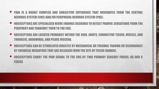  PAIN IS A HIGHLY COMPLEX AND SUBJECTIVE EXPERIENCE THAT ORIGINATES FROM THE CENTRAL
NERVOUS SYSTEM (CNS) AND/OR PERIPHERAL NERVOUS SYSTEM (PNS).
 NOCICEPTORS ARE SPECIALIZED NERVE ENDINGS DESIGNED TO DETECT PAINFUL SENSATIONS FROM THE
PERIPHERY AND TRANSMIT THEM TO THE CNS.
 NOCICEPTORS ARE LOCATED PRIMARILY WITHIN THE SKIN, JOINTS, CONNECTIVE TISSUE, MUSCLE, AND
THORACIC, ABDOMINAL, AND PELVIC VISCERA.
 NOCICEPTORS CAN BE STIMULATED DIRECTLY BY MECHANICAL OR THERMAL TRAUMA OR SECONDARILY
BY CHEMICAL MEDIATORS THAT ARE RELEASED FROM THE SITE OF TISSUE DAMAGE.
 NOCICEPTORS CARRY THE PAIN SIGNAL TO THE CNS BY TWO PRIMARY SENSORY FIBERS: AΔ AND C
FIBERS
 