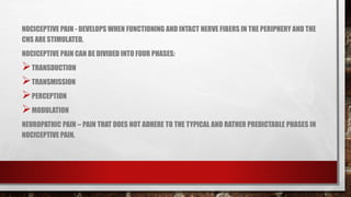 NOCICEPTIVE PAIN - DEVELOPS WHEN FUNCTIONING AND INTACT NERVE FIBERS IN THE PERIPHERY AND THE
CNS ARE STIMULATED.
NOCICEPTIVE PAIN CAN BE DIVIDED INTO FOUR PHASES:
TRANSDUCTION
TRANSMISSION
PERCEPTION
MODULATION
NEUROPATHIC PAIN – PAIN THAT DOES NOT ADHERE TO THE TYPICAL AND RATHER PREDICTABLE PHASES IN
NOCICEPTIVE PAIN.
 