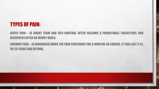 TYPES OF PAIN:
ACUTE PAIN – IS SHORT TERM AND SELF-LIMITING, OFTEN FOLLOWS A PREDICTABLE TRAJECTORY, AND
DISSIPATES AFTER AN INJURY HEALS.
CHRONIC PAIN – IS DIAGNOSED WHEN THE PAIN CONTINUES FOR 6 MONTHS OR LONGER. IT CAN LAST 5,15,
OR 20 YEARS AND BEYOND.
 