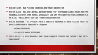  MENTAL STATUS – IS A PERSON’S EMOTIONAL AND COGNITIVE FUNCTION
 MENTAL HEALTH – IS A STATE OF WELL-BEING IN WHICH EVERY INDIVIDUAL REALIZES HIS OR HER OWN
POTENTIAL, CAN COPE WITH NORMAL STRESSES OF LIFE, CAN WORK PRODUCTIVELY AND FRUITFULLY,
AN IS ABLE TO MAKE A CONTRIBUTION TO HER OR HIS COMMUNITY.
 MENTAL DISORDER – IS APPARENT WHEN A PERSON’S RESPONSE IS MUCH GREATER THAN THE
EXPECTED REACTION TO A TRAUMATIC LIFE EVENT.
ORGANIC DISORDERS
PSYCHIATRIC MENTAL DISORDERS
 CONSCIOUSNESS – BEING AWARE OF ONE’S OWN EXISTENCE, FEELINGS, AND THOUGHTS AND OF THE
ENVIRONMENT.
 