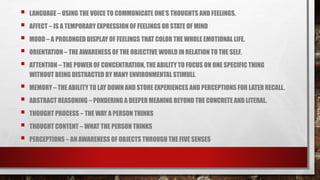  LANGUAGE – USING THE VOICE TO COMMUNICATE ONE’S THOUGHTS AND FEELINGS.
 AFFECT – IS A TEMPORARY EXPRESSION OF FEELINGS OR STATE OF MIND
 MOOD – A PROLONGED DISPLAY OF FEELINGS THAT COLOR THE WHOLE EMOTIONAL LIFE.
 ORIENTATION – THE AWARENESS OF THE OBJECTIVE WORLD IN RELATION TO THE SELF.
 ATTENTION – THE POWER OF CONCENTRATION, THE ABILITY TO FOCUS ON ONE SPECIFIC THING
WITHOUT BEING DISTRACTED BY MANY ENVIRONMENTAL STIMULI.
 MEMORY – THE ABILITY TO LAY DOWN AND STORE EXPERIENCES AND PERCEPTIONS FOR LATER RECALL.
 ABSTRACT REASONING – PONDERING A DEEPER MEANING BEYOND THE CONCRETE AND LITERAL.
 THOUGHT PROCESS – THE WAY A PERSON THINKS
 THOUGHT CONTENT – WHAT THE PERSON THINKS
 PERCEPTIONS – AN AWARENESS OF OBJECTS THROUGH THE FIVE SENSES
 