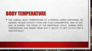 BODY TEMPERATURE
 THE NORMAL BODY TEMPERATURE OF A PERSON VARIES DEPENDING ON
GENDER, RECENT ACTIVITY, FOOD AND FLUID CONSUMPTION, TIME OF DAY,
AND, IN WOMEN, THE STAGE OF THE MENSTRUAL CYCLE. NORMAL BODY
TEMPERATURE CAN RANGE FROM 97.8° F (36.5°C) TO 99°F (37.2°C) FOR A
HEALTHY ADULT.
 