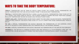 WAYS TO TAKE THE BODY TEMPERATURE:
•ORALLY. TEMPERATURE CAN BE TAKEN BY MOUTH USING EITHER THE CLASSIC GLASS THERMOMETER, OR
DIGITAL THERMOMETERS THAT USE AN ELECTRONIC PROBE TO MEASURE BODY TEMPERATURE.
•RECTALLY. TEMPERATURES TAKEN RECTALLY (USING A GLASS OR DIGITAL THERMOMETER) TEND TO BE 0.5°F TO
0.7°F HIGHER THAN WHEN TAKEN BY MOUTH. THIS IS MORE COMMON IN BABIES BECAUSE THEIR BODY DOESN'T
REGULATE TEMPERATURE THE WAY AN OLDER CHILD OR ADULT'S BODY DOES.
•ARMPIT (AXILLARY). TEMPERATURES CAN BE TAKEN UNDER THE ARM USING A GLASS OR DIGITAL THERMOMETER.
TEMPERATURES TAKEN BY THIS ROUTE TEND TO BE 0.3°F TO 0.4°F LOWER THAN THOSE TEMPERATURES TAKEN BY
MOUTH.
•BY EAR. A SPECIAL THERMOMETER CAN QUICKLY MEASURE THE TEMPERATURE OF THE EARDRUM, WHICH
REFLECTS THE BODY'S CORE TEMPERATURE (THE TEMPERATURE OF THE INTERNAL ORGANS).
•BY SKIN. A SPECIAL THERMOMETER CAN QUICKLY MEASURE THE TEMPERATURE OF THE SKIN ON THE FOREHEAD.
•INTERNALLY. THIS METHOD IS COMMON IN PEOPLE WHO ARE CRITICALLY ILL IN AN INTENSIVE CARE UNIT. THE
TEMPERATURE CAN BE MEASURED BY PROBES THAT ARE PLACED IN THE ESOPHAGUS, HEART, OR BLADDER.
 