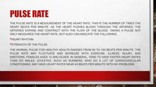 PULSE RATE
THE PULSE RATE IS A MEASUREMENT OF THE HEART RATE. THIS IS THE NUMBER OF TIMES THE
HEART BEATS PER MINUTE. AS THE HEART PUSHES BLOOD THROUGH THE ARTERIES, THE
ARTERIES EXPAND AND CONTRACT WITH THE FLOW OF THE BLOOD. TAKING A PULSE NOT
ONLY MEASURES THE HEART RATE, BUT ALSO CAN INDICATE THE FOLLOWING:
•HEART RHYTHM
•STRENGTH OF THE PULSE
THE NORMAL PULSE FOR HEALTHY ADULTS RANGES FROM 60 TO 100 BEATS PER MINUTE. THE
PULSE RATE MAY FLUCTUATE AND INCREASE WITH EXERCISE, ILLNESS, INJURY, AND
EMOTIONS. FEMALES AGES 12 AND OLDER, IN GENERAL, TEND TO HAVE FASTER HEART RATES
THAN DO MALES. ATHLETES, SUCH AS RUNNERS, WHO DO A LOT OF CARDIOVASCULAR
CONDITIONING, MAY HAVE HEART RATES NEAR 40 BEATS PER MINUTE WITH NO PROBLEMS.
 