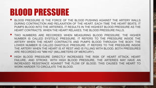 BLOOD PRESSURE
 BLOOD PRESSURE IS THE FORCE OF THE BLOOD PUSHING AGAINST THE ARTERY WALLS
DURING CONTRACTION AND RELAXATION OF THE HEART. EACH TIME THE HEART BEATS, IT
PUMPS BLOOD INTO THE ARTERIES. IT RESULTS IN THE HIGHEST BLOOD PRESSURE AS THE
HEART CONTRACTS. WHEN THE HEART RELAXES, THE BLOOD PRESSURE FALLS.
 TWO NUMBERS ARE RECORDED WHEN MEASURING BLOOD PRESSURE. THE HIGHER
NUMBER IS CALLED SYSTOLIC PRESSURE. IT REFERS TO THE PRESSURE INSIDE THE
ARTERY WHEN THE HEART CONTRACTS AND PUMPS BLOOD THROUGH THE BODY. THE
LOWER NUMBER IS CALLED DIASTOLIC PRESSURE. IT REFERS TO THE PRESSURE INSIDE
THE ARTERY WHEN THE HEART IS AT REST AND IS FILLING WITH BLOOD. BOTH PRESSURES
ARE RECORDED AS "MM HG" (MILLIMETERS OF MERCURY).
 HIGH BLOOD PRESSURE DIRECTLY INCREASES THE RISK OF HEART ATTACK, HEART
FAILURE, AND STROKE. WITH HIGH BLOOD PRESSURE, THE ARTERIES MAY HAVE AN
INCREASED RESISTANCE AGAINST THE FLOW OF BLOOD. THIS CAUSES THE HEART TO
WORK HARDER TO CIRCULATE THE BLOOD.
 