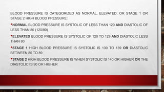 BLOOD PRESSURE IS CATEGORIZED AS NORMAL, ELEVATED, OR STAGE 1 OR
STAGE 2 HIGH BLOOD PRESSURE:
•NORMAL BLOOD PRESSURE IS SYSTOLIC OF LESS THAN 120 AND DIASTOLIC OF
LESS THAN 80 (120/80)
•ELEVATED BLOOD PRESSURE IS SYSTOLIC OF 120 TO 129 AND DIASTOLIC LESS
THAN 80
•STAGE 1 HIGH BLOOD PRESSURE IS SYSTOLIC IS 130 TO 139 OR DIASTOLIC
BETWEEN 80 TO 89
•STAGE 2 HIGH BLOOD PRESSURE IS WHEN SYSTOLIC IS 140 OR HIGHER OR THE
DIASTOLIC IS 90 OR HIGHER
 