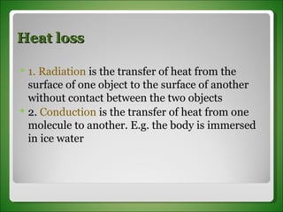 Heat loss 1. Radiation  is the transfer of heat from the  surface of one object to the surface of another without contact between the two objects 2.  Conduction  is the transfer of heat from one molecule to another. E.g. the body is immersed in ice water 