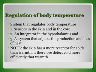 Regulation of body temperature System that regulates body temperature 1. Sensors in the skin and in the core 2. An integrator in the hypothalamus and 3. A  system that adjusts the production and loss of heat. NOTE: the skin has a more receptor for colds than warmth, it therefore detect cold more efficiently that warmth 
