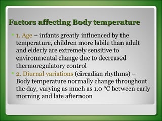 Factors affecting Body temperature 1. Age  – infants greatly influenced by the temperature, children more labile than adult and elderly are extremely sensitive to environmental change due to decreased thermoregulatory control 2. Diurnal variations  (circadian rhythms) – Body temperature normally change throughout the day, varying as much as 1.0 °C between early morning and late afternoon 