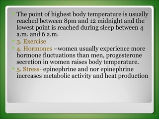The point of highest body temperature is usually reached between 8pm and 12 midnight and the lowest point is reached during sleep between 4 a.m. and 6 a.m. 3. Exercise 4. Hormones  –women usually experience more hormone fluctuations than men, progesterone secretion in women raises body temperature. 5. Stress-  epinephrine and nor epinephrine increases metabolic activity and heat production 