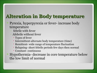 Alteration in Body temperature Pyrexia, hyperpyrexia or fever- increase body temperature febrile with fever Afebrile without fever Types of fever Intermittent-alternate body temperature (time) Remittent- wide range of temperature fluctuation Relapsing- short febrile periods few days then normal Constant- continuous Hypothermia- decrease in core temperature below the low limit of normal 