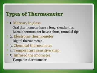 Types of Thermometer 1 . Mercury in glass Oral thermometer have a long, slender tips  Rectal thermometer have a short, rounded tips 2.  Electronic thermometer Digital thermometer 3.  Chemical thermometer 4 . Temperature sensitive strip 5.  Infrared thermometer Tympanic thermometer 