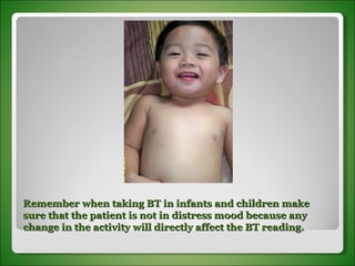 Remember when taking BT in infants and children make sure that the patient is not in distress mood because any change in the activity will directly affect the BT reading. 