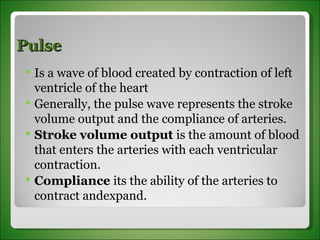 Pulse Is a wave of blood created by contraction of left ventricle of the heart Generally, the pulse wave represents the stroke volume output and the compliance of arteries. Stroke volume output  is the amount of blood that enters the arteries with each ventricular contraction. Compliance  its the ability of the arteries to contract andexpand. 