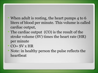 When adult is resting, the heart pumps 4 to 6 liters of blood per minute. This volume is called cardiac output,  The cardiac output  (CO) is the result of the stroke volume (SV) times the heart rate (HR) per minute CO= SV x HR Note: in healthy person the pulse reflects the heartbeat 