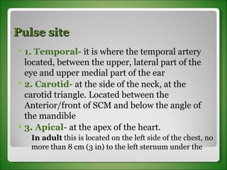 Pulse site 1. Temporal-  it is where the temporal artery located, between the upper, lateral part of the eye and upper medial part of the ear  2. Carotid-  at the side of the neck, at the carotid triangle. Located between the Anterior/front of SCM and below the angle of the mandible 3. Apical-  at the apex of the heart.  In adult  this is located on the left side of the chest, no more than 8 cm (3 in) to the left sternum under the 