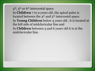 4 th , 5 th  or 6 th  intercostal space.  In  Children  7 to 9 years old, the apical pulse is located between the 4 th  and 5 th  intercostal space.  In  Young Children  below 4 years old , it is located at the left side of midclavicular line and  In  Children  between 4 and 6 years old it is at the midclavicular line. 