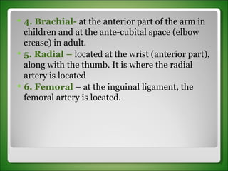 4. Brachial-  at the anterior part of the arm in children and at the ante-cubital space (elbow crease) in adult.  5. Radial –  located at the wrist (anterior part), along with the thumb. It is where the radial artery is located 6. Femoral  – at the inguinal ligament, the femoral artery is located. 