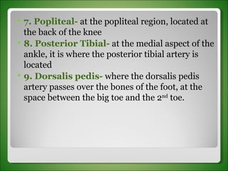 7. Popliteal-  at the popliteal region, located at the back of the knee 8. Posterior Tibial-  at the medial aspect of the ankle, it is where the posterior tibial artery is located 9. Dorsalis pedis-  where the dorsalis pedis artery passes over the bones of the foot, at the space between the big toe and the 2 nd  toe. 