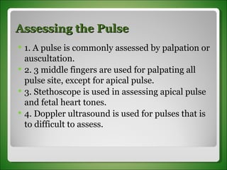 Assessing the Pulse 1. A pulse is commonly assessed by palpation or auscultation. 2. 3 middle fingers are used for palpating all pulse site, except for apical pulse. 3. Stethoscope is used in assessing apical pulse and fetal heart tones. 4. Doppler ultrasound is used for pulses that is to difficult to assess.  