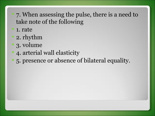 7. When assessing the pulse, there is a need to take note of the following 1. rate 2. rhythm 3. volume 4. arterial wall elasticity 5. presence or absence of bilateral equality. 