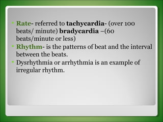 Rate - referred to  tachycardia - (over 100 beats/ minute)  bradycardia  –(60 beats/minute or less)  Rhythm - is the patterns of beat and the interval between the beats.  Dysrhythmia or arrhythmia is an example of irregular rhythm. 