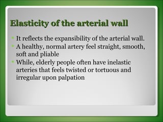 Elasticity of the arterial wall It reflects the expansibility of the arterial wall. A healthy, normal artery feel straight, smooth, soft and pliable While, elderly people often have inelastic arteries that feels twisted or tortuous and irregular upon palpation 